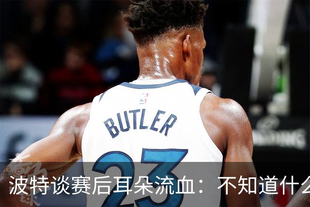 波特谈赛后耳朵流血：不知道什么情况，被人抓了还是咬了一下